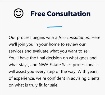Free Consultation Our process begins with a free consultation. Here we'll join you in your home to review our services and evaluate what you want to sell. You’ll have the final decision on what goes and what stays, and NWA Estate Sales professionals will assist you every step of the way. With years of experience, we're confident in advising clients on what is truly fit for sale. 