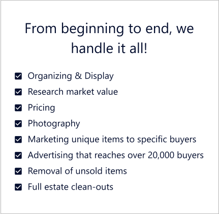 From beginning to end, we handle it all!  	Organizing & Display 	Research market value 	Pricing 	Photography 	Marketing unique items to specific buyers 	Advertising that reaches over 20,000 buyers 	Removal of unsold items 	Full estate clean-outs