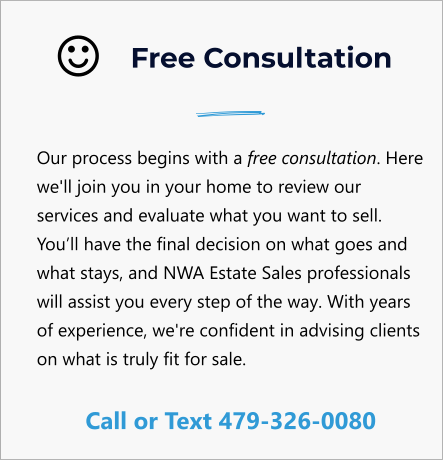 Free Consultation Our process begins with a free consultation. Here we'll join you in your home to review our services and evaluate what you want to sell. You’ll have the final decision on what goes and what stays, and NWA Estate Sales professionals will assist you every step of the way. With years of experience, we're confident in advising clients on what is truly fit for sale.  Call or Text 479-326-0080  